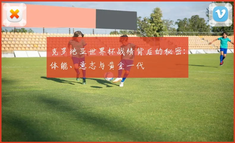 克罗地亚世界杯战绩背后的秘密：体能、意志与黄金一代