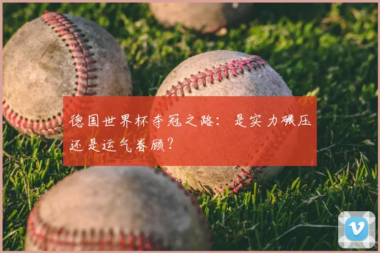 德国世界杯夺冠之路：是实力碾压还是运气眷顾？