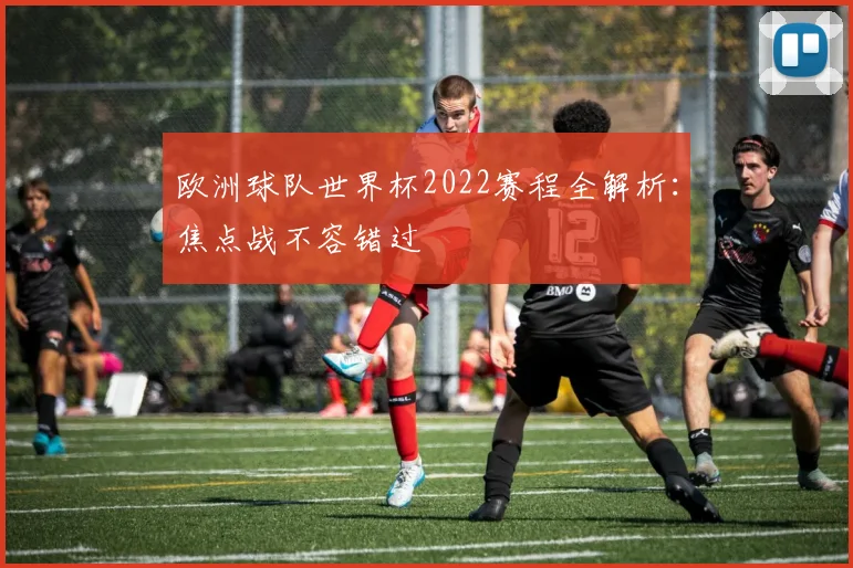 欧洲球队世界杯2022赛程全解析:焦点战不容错过