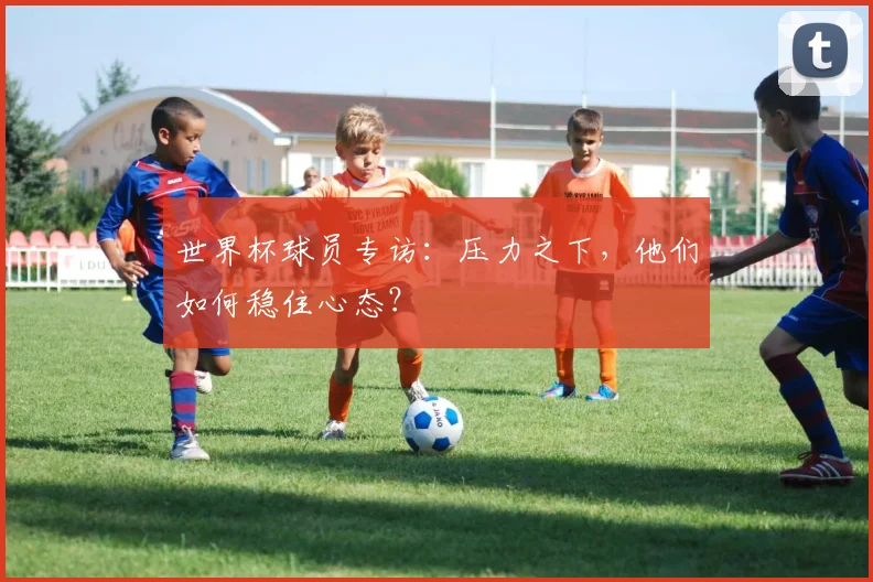 世界杯球员专访：压力之下，他们如何稳住心态？