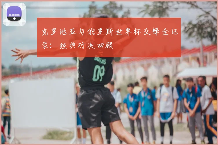 克罗地亚与俄罗斯世界杯交锋全记录：经典对决回顾