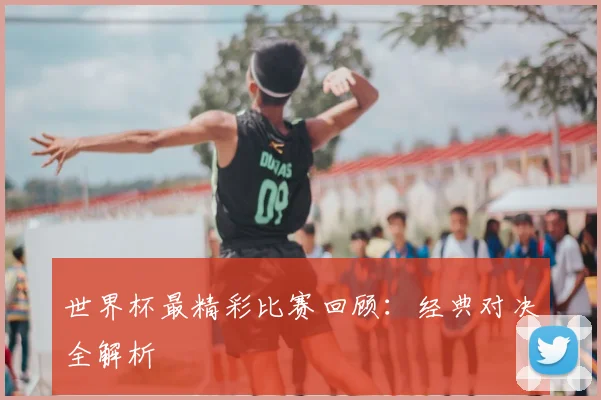 世界杯最精彩比赛回顾:经典对决全解析