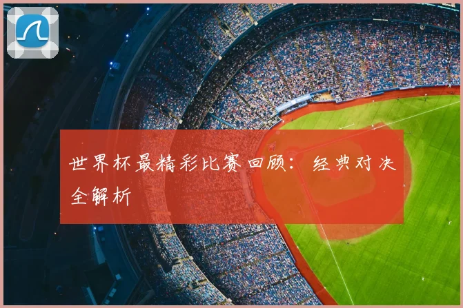 世界杯最精彩比赛回顾：经典对决全解析