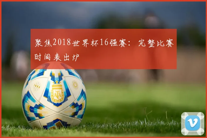 聚焦2018世界杯16强赛:完整比赛时间表出炉